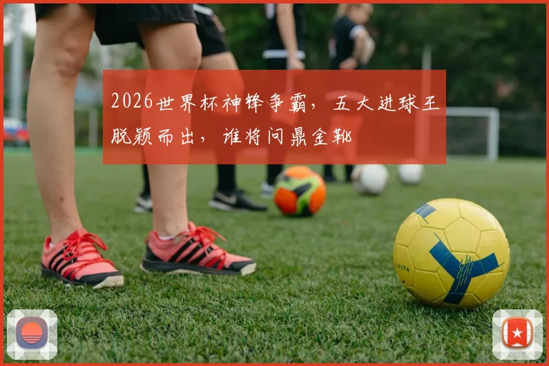 2026世界杯神锋争霸，五大进球王脱颖而出，谁将问鼎金靴
